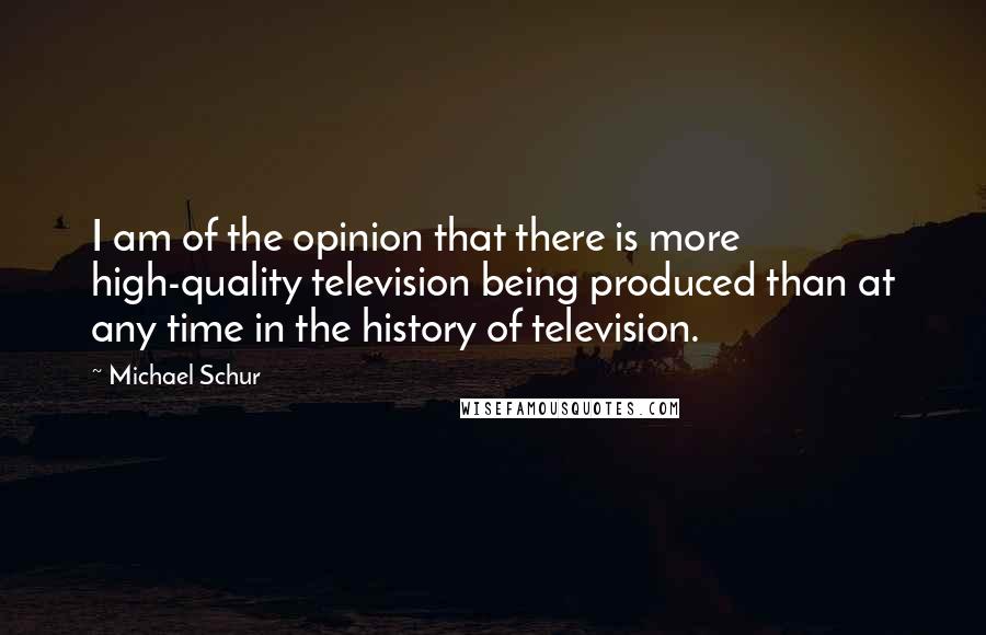 Michael Schur Quotes: I am of the opinion that there is more high-quality television being produced than at any time in the history of television.