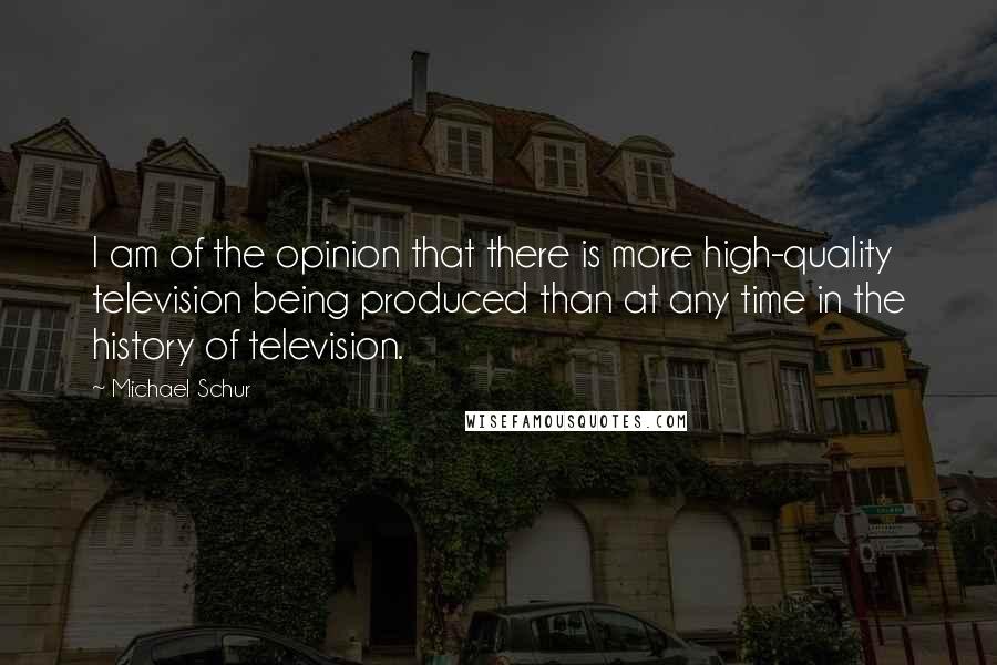 Michael Schur Quotes: I am of the opinion that there is more high-quality television being produced than at any time in the history of television.