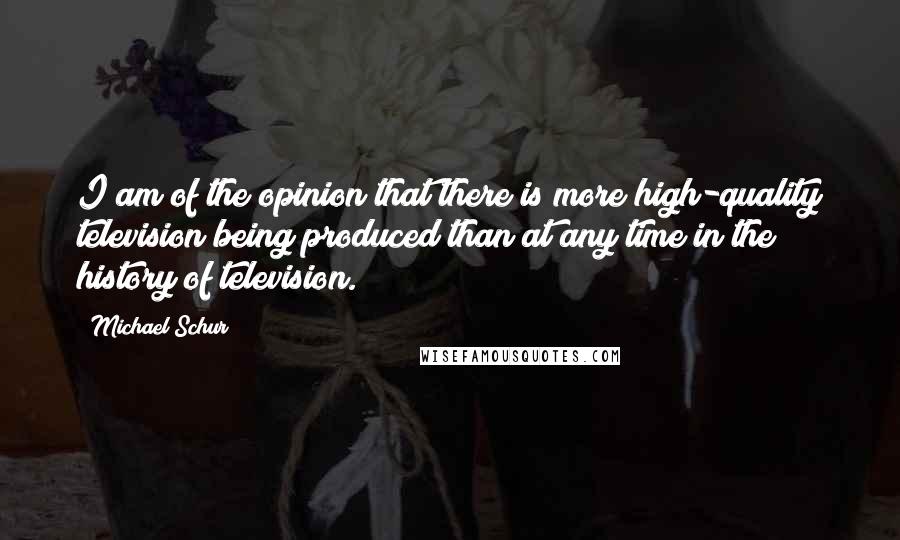 Michael Schur Quotes: I am of the opinion that there is more high-quality television being produced than at any time in the history of television.