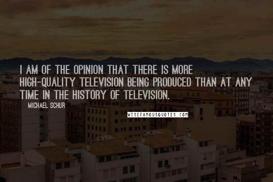 Michael Schur Quotes: I am of the opinion that there is more high-quality television being produced than at any time in the history of television.