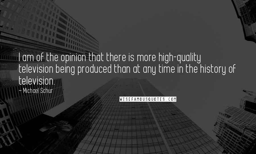 Michael Schur Quotes: I am of the opinion that there is more high-quality television being produced than at any time in the history of television.