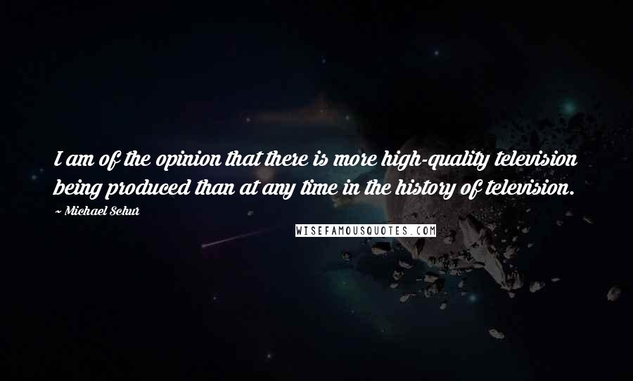Michael Schur Quotes: I am of the opinion that there is more high-quality television being produced than at any time in the history of television.