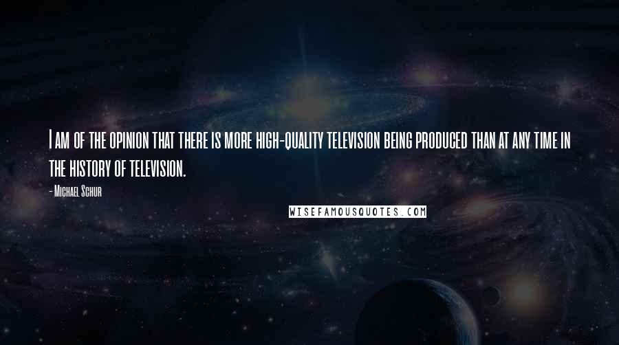 Michael Schur Quotes: I am of the opinion that there is more high-quality television being produced than at any time in the history of television.