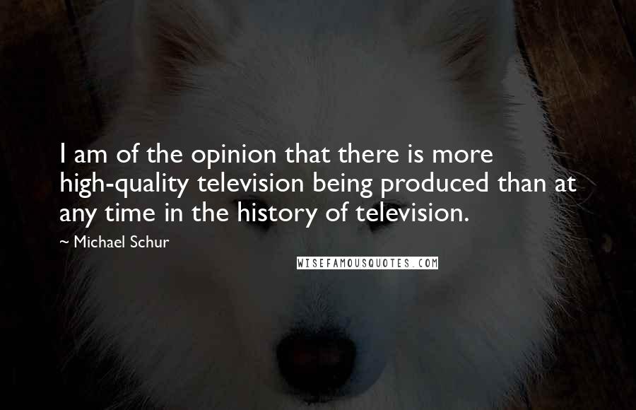 Michael Schur Quotes: I am of the opinion that there is more high-quality television being produced than at any time in the history of television.