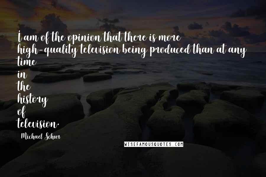Michael Schur Quotes: I am of the opinion that there is more high-quality television being produced than at any time in the history of television.