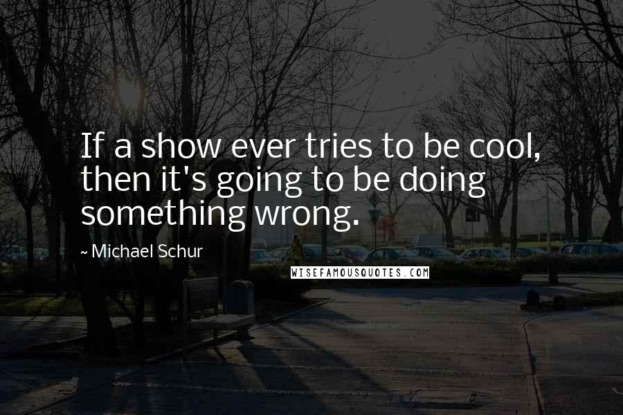 Michael Schur Quotes: If a show ever tries to be cool, then it's going to be doing something wrong.
