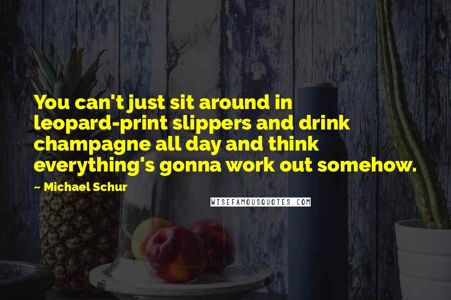 Michael Schur Quotes: You can't just sit around in leopard-print slippers and drink champagne all day and think everything's gonna work out somehow.