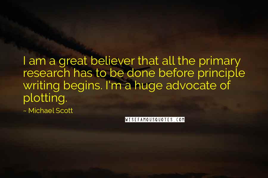 Michael Scott Quotes: I am a great believer that all the primary research has to be done before principle writing begins. I'm a huge advocate of plotting.