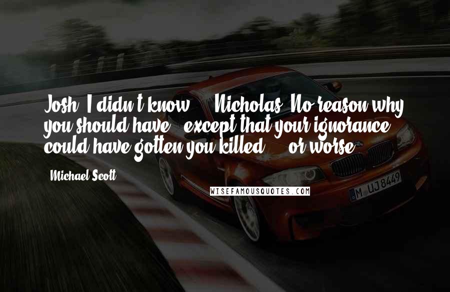 Michael Scott Quotes: Josh: I didn't know ... Nicholas: No reason why you should have - except that your ignorance could have gotten you killed ... or worse.