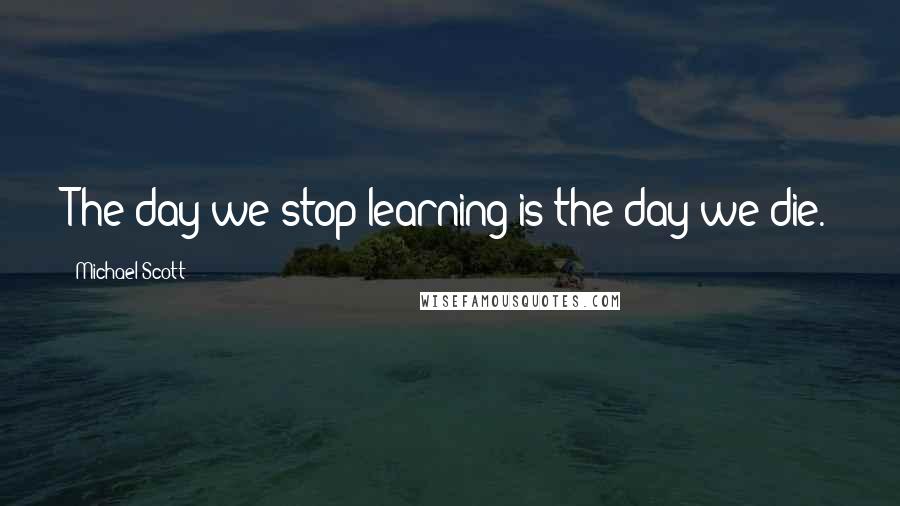 Michael Scott Quotes: The day we stop learning is the day we die.