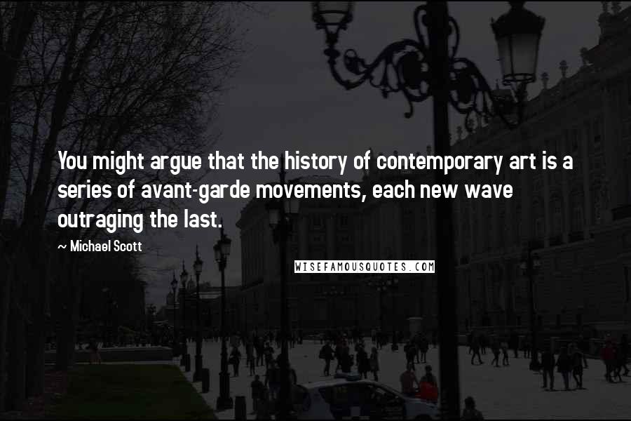 Michael Scott Quotes: You might argue that the history of contemporary art is a series of avant-garde movements, each new wave outraging the last.
