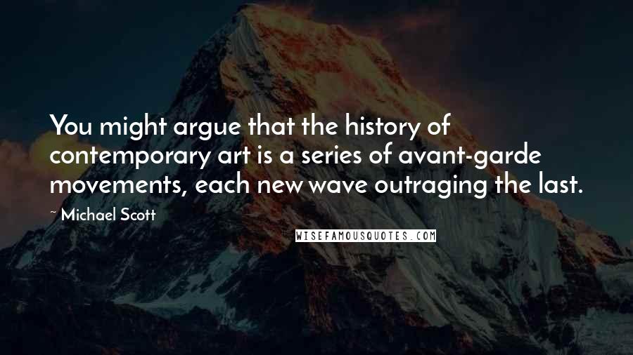 Michael Scott Quotes: You might argue that the history of contemporary art is a series of avant-garde movements, each new wave outraging the last.