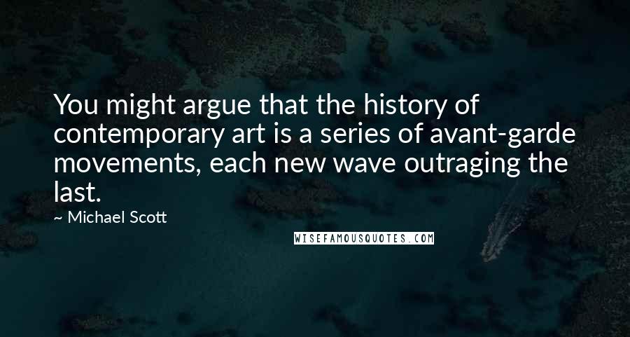 Michael Scott Quotes: You might argue that the history of contemporary art is a series of avant-garde movements, each new wave outraging the last.