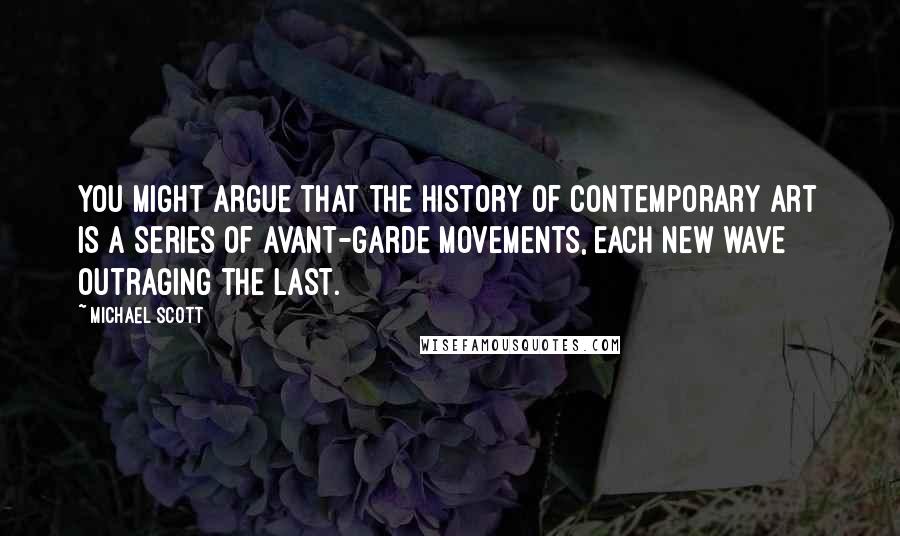 Michael Scott Quotes: You might argue that the history of contemporary art is a series of avant-garde movements, each new wave outraging the last.