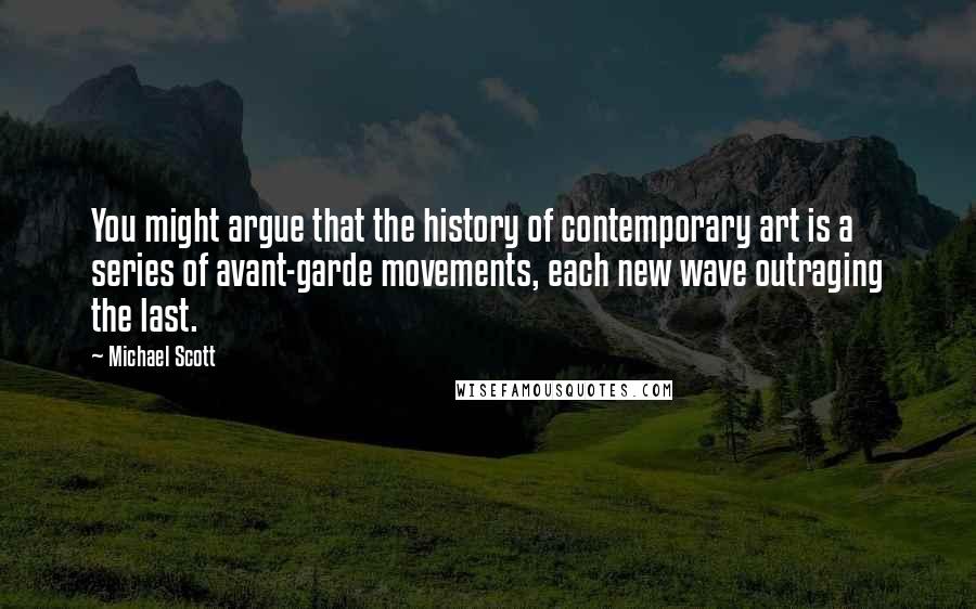 Michael Scott Quotes: You might argue that the history of contemporary art is a series of avant-garde movements, each new wave outraging the last.