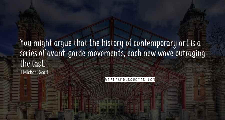 Michael Scott Quotes: You might argue that the history of contemporary art is a series of avant-garde movements, each new wave outraging the last.