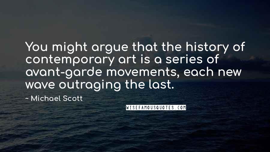 Michael Scott Quotes: You might argue that the history of contemporary art is a series of avant-garde movements, each new wave outraging the last.