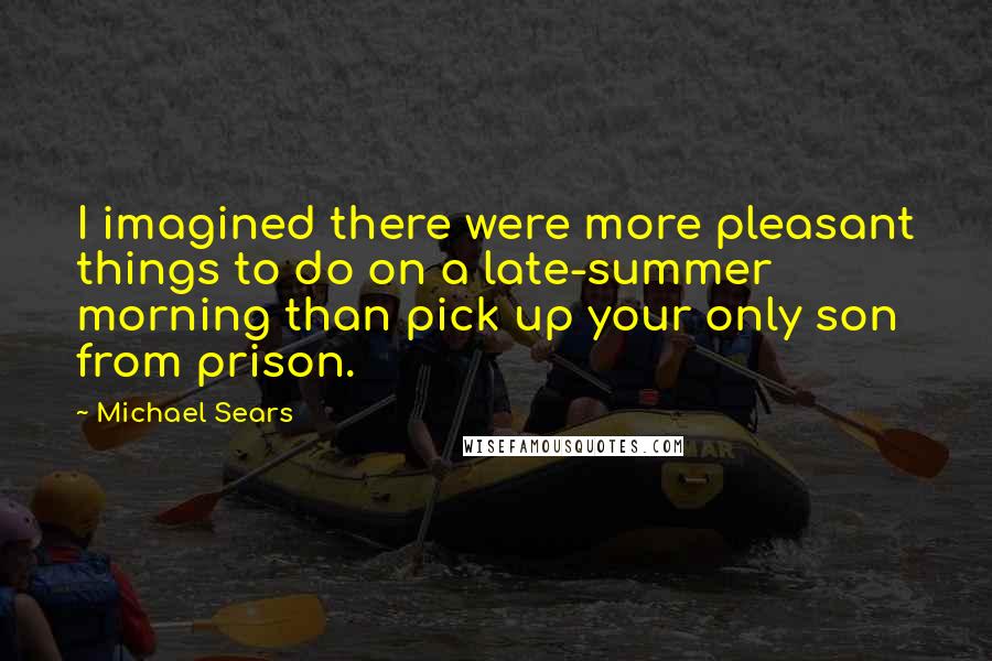Michael Sears Quotes: I imagined there were more pleasant things to do on a late-summer morning than pick up your only son from prison.