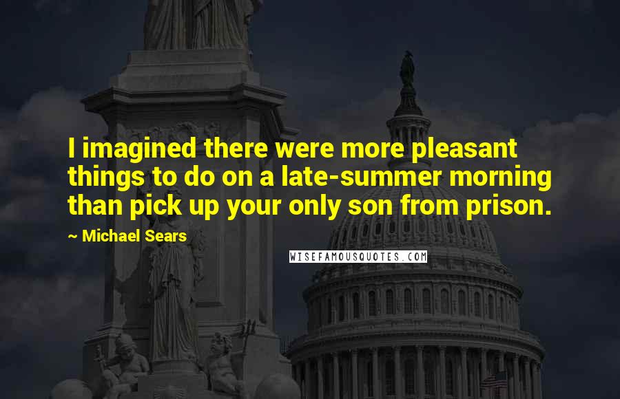 Michael Sears Quotes: I imagined there were more pleasant things to do on a late-summer morning than pick up your only son from prison.