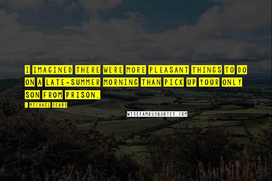 Michael Sears Quotes: I imagined there were more pleasant things to do on a late-summer morning than pick up your only son from prison.