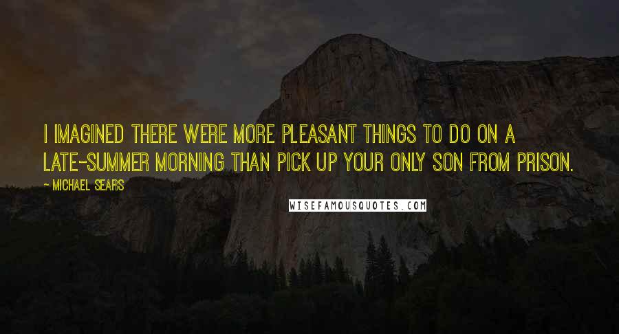 Michael Sears Quotes: I imagined there were more pleasant things to do on a late-summer morning than pick up your only son from prison.