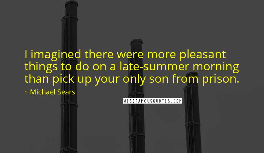 Michael Sears Quotes: I imagined there were more pleasant things to do on a late-summer morning than pick up your only son from prison.
