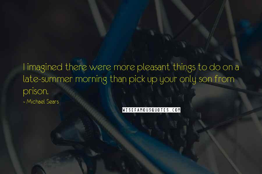 Michael Sears Quotes: I imagined there were more pleasant things to do on a late-summer morning than pick up your only son from prison.