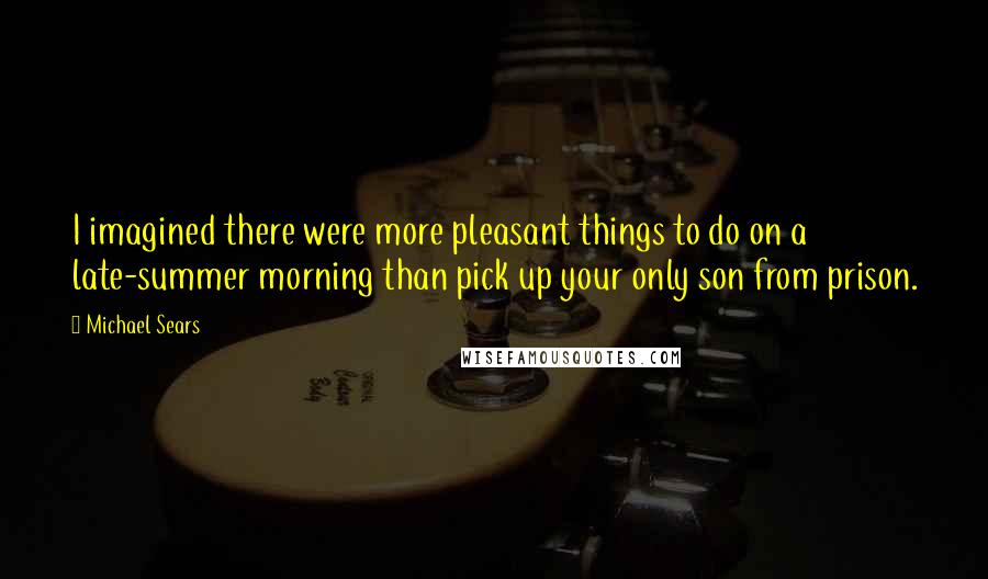 Michael Sears Quotes: I imagined there were more pleasant things to do on a late-summer morning than pick up your only son from prison.