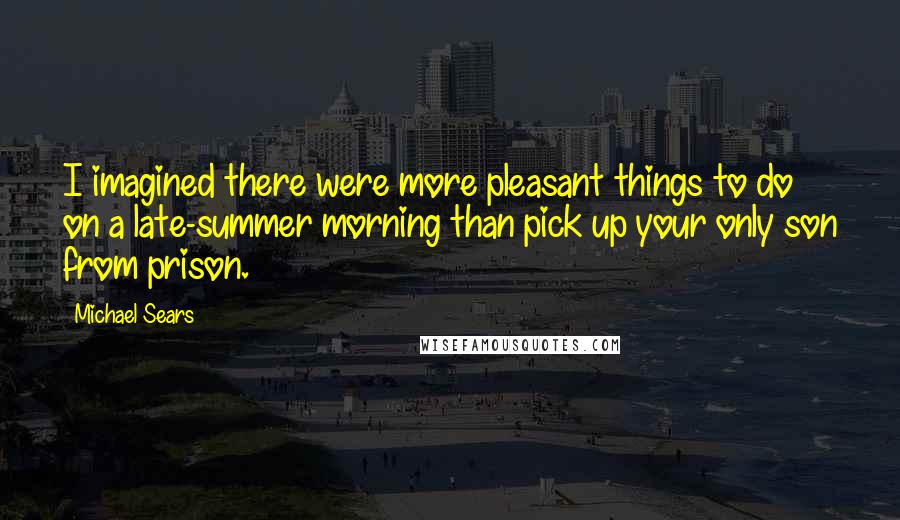 Michael Sears Quotes: I imagined there were more pleasant things to do on a late-summer morning than pick up your only son from prison.