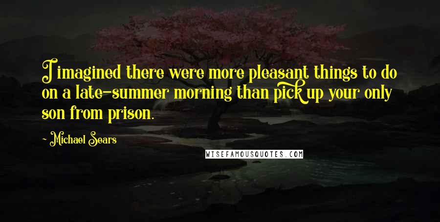 Michael Sears Quotes: I imagined there were more pleasant things to do on a late-summer morning than pick up your only son from prison.