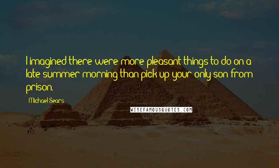 Michael Sears Quotes: I imagined there were more pleasant things to do on a late-summer morning than pick up your only son from prison.