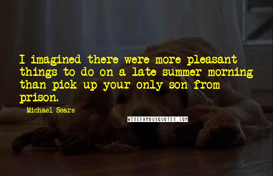Michael Sears Quotes: I imagined there were more pleasant things to do on a late-summer morning than pick up your only son from prison.