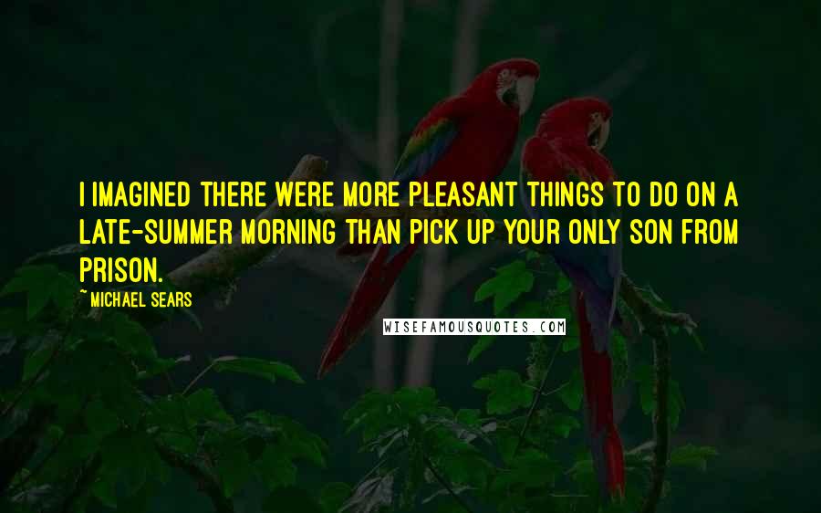 Michael Sears Quotes: I imagined there were more pleasant things to do on a late-summer morning than pick up your only son from prison.
