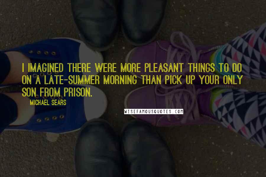 Michael Sears Quotes: I imagined there were more pleasant things to do on a late-summer morning than pick up your only son from prison.