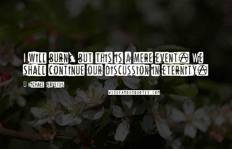 Michael Servetus Quotes: I will burn, but this is a mere event. We shall continue our discussion in eternity.