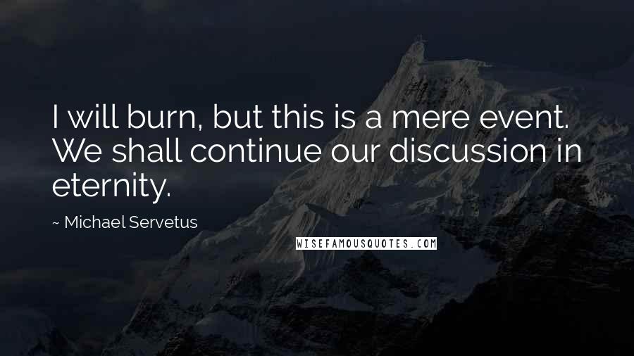 Michael Servetus Quotes: I will burn, but this is a mere event. We shall continue our discussion in eternity.