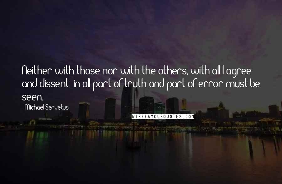 Michael Servetus Quotes: Neither with those nor with the others, with all I agree and dissent; in all part of truth and part of error must be seen.