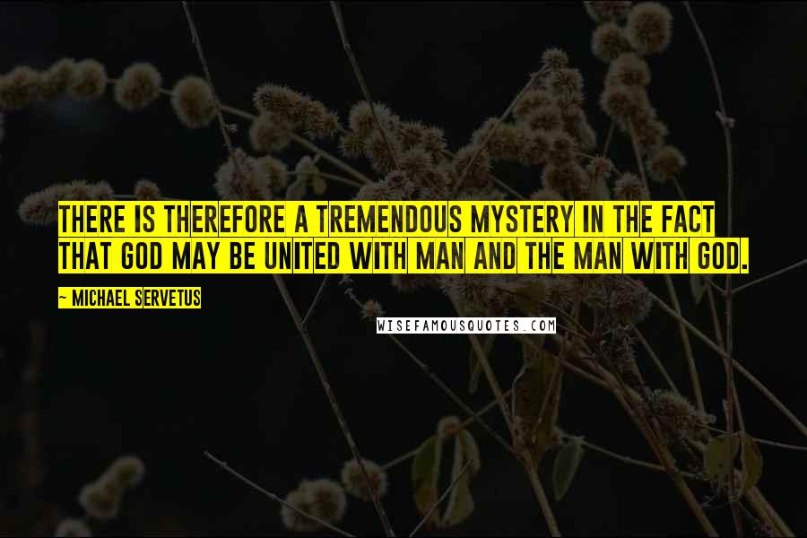 Michael Servetus Quotes: There is therefore a tremendous mystery in the fact that God may be united with man and the man with God.