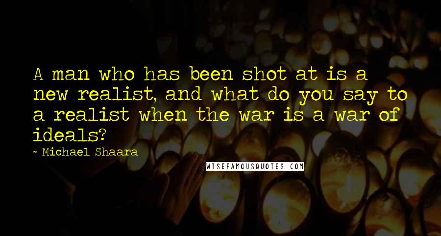 Michael Shaara Quotes: A man who has been shot at is a new realist, and what do you say to a realist when the war is a war of ideals?