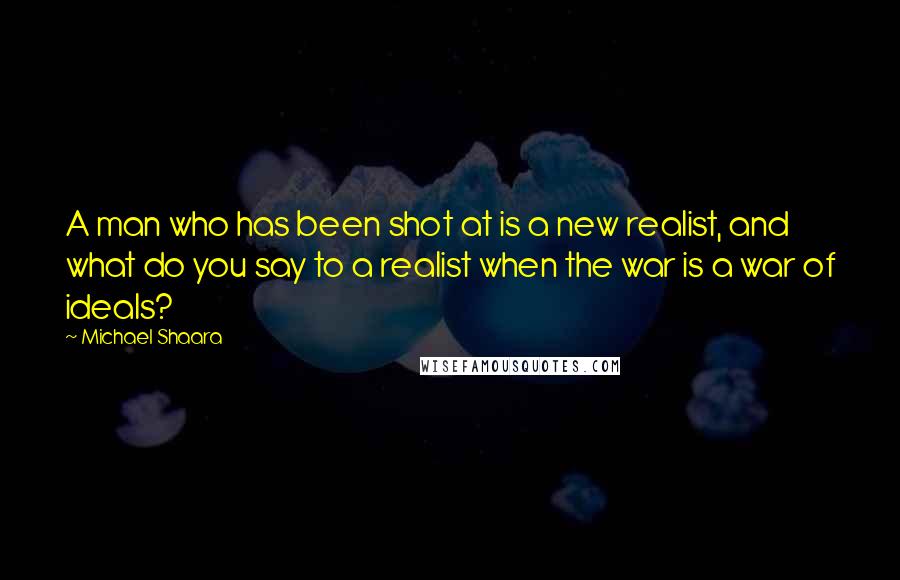 Michael Shaara Quotes: A man who has been shot at is a new realist, and what do you say to a realist when the war is a war of ideals?