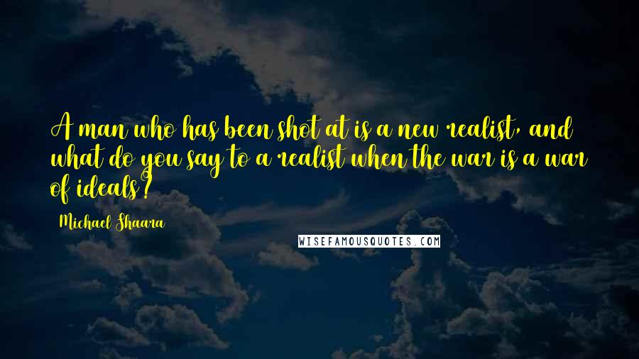 Michael Shaara Quotes: A man who has been shot at is a new realist, and what do you say to a realist when the war is a war of ideals?