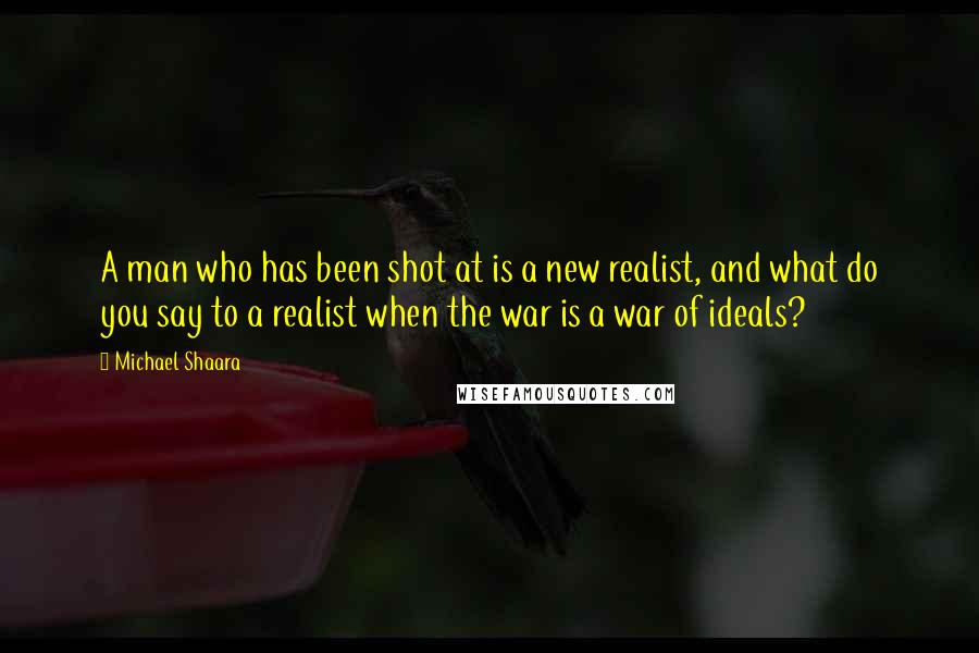 Michael Shaara Quotes: A man who has been shot at is a new realist, and what do you say to a realist when the war is a war of ideals?