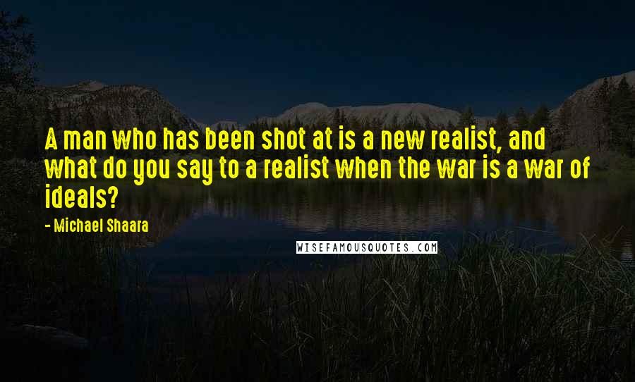 Michael Shaara Quotes: A man who has been shot at is a new realist, and what do you say to a realist when the war is a war of ideals?