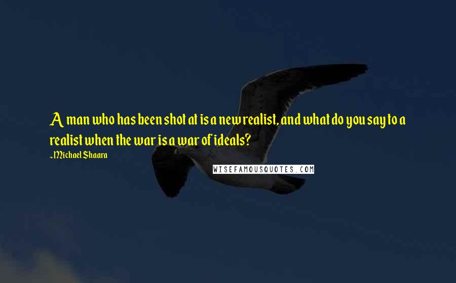 Michael Shaara Quotes: A man who has been shot at is a new realist, and what do you say to a realist when the war is a war of ideals?