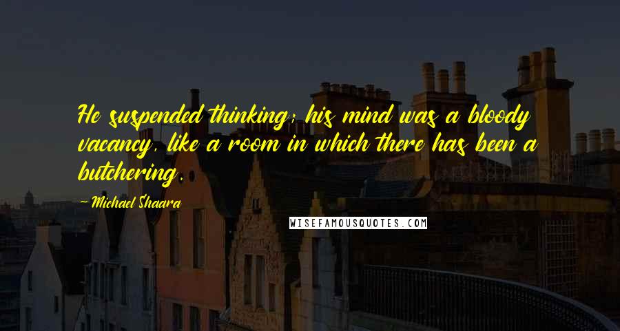 Michael Shaara Quotes: He suspended thinking; his mind was a bloody vacancy, like a room in which there has been a butchering.