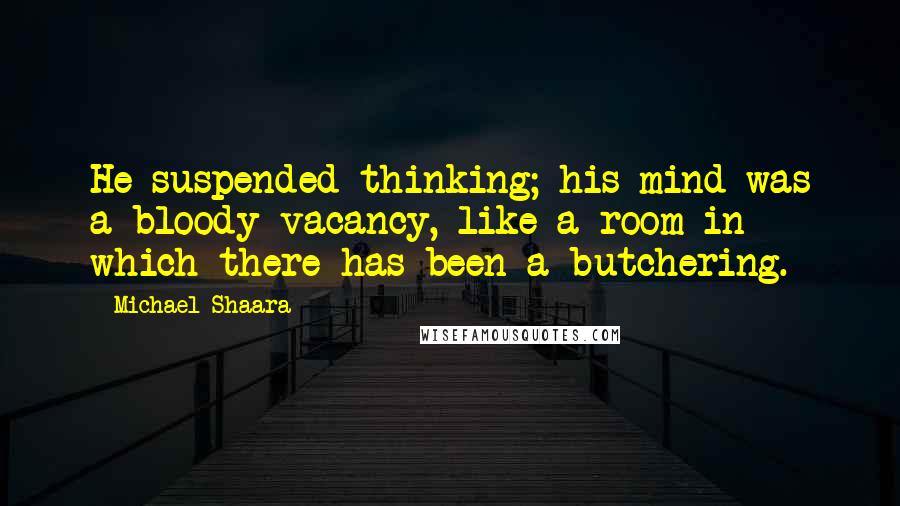 Michael Shaara Quotes: He suspended thinking; his mind was a bloody vacancy, like a room in which there has been a butchering.