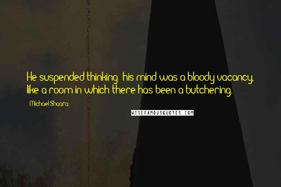 Michael Shaara Quotes: He suspended thinking; his mind was a bloody vacancy, like a room in which there has been a butchering.