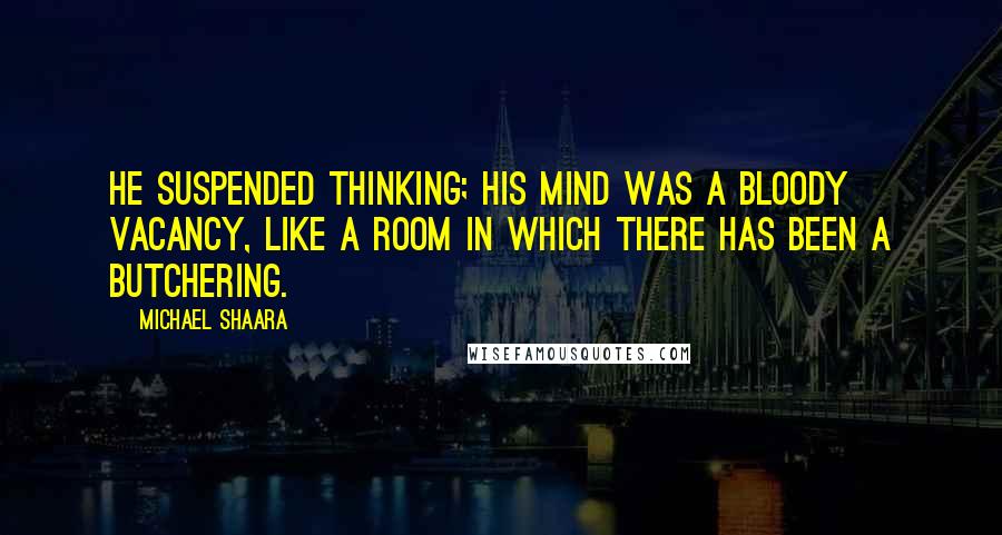 Michael Shaara Quotes: He suspended thinking; his mind was a bloody vacancy, like a room in which there has been a butchering.