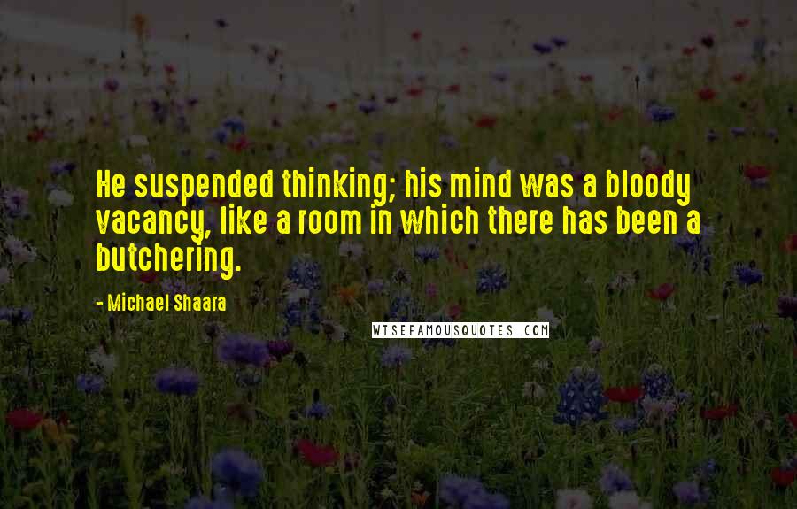 Michael Shaara Quotes: He suspended thinking; his mind was a bloody vacancy, like a room in which there has been a butchering.