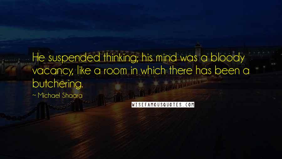 Michael Shaara Quotes: He suspended thinking; his mind was a bloody vacancy, like a room in which there has been a butchering.